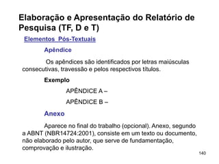 140
Elaboração e Apresentação do Relatório de
Pesquisa (TF, D e T)
Elementos Pós-Textuais
Apêndice
Os apêndices são identificados por letras maiúsculas
consecutivas, travessão e pelos respectivos títulos.
Exemplo
APÊNDICE A –
APÊNDICE B –
Anexo
Aparece no final do trabalho (opcional). Anexo, segundo
a ABNT (NBR14724:2001), consiste em um texto ou documento,
não elaborado pelo autor, que serve de fundamentação,
comprovação e ilustração.
 