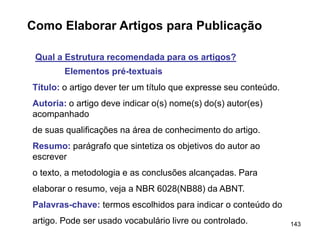 143
Como Elaborar Artigos para Publicação
Qual a Estrutura recomendada para os artigos?
Elementos pré-textuais
Título: o artigo dever ter um título que expresse seu conteúdo.
Autoria: o artigo deve indicar o(s) nome(s) do(s) autor(es)
acompanhado
de suas qualificações na área de conhecimento do artigo.
Resumo: parágrafo que sintetiza os objetivos do autor ao
escrever
o texto, a metodologia e as conclusões alcançadas. Para
elaborar o resumo, veja a NBR 6028(NB88) da ABNT.
Palavras-chave: termos escolhidos para indicar o conteúdo do
artigo. Pode ser usado vocabulário livre ou controlado.
 
