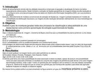 148
1- Introdução
Dados de sensoriamento remoto são de utilidade crescente e ininterrupta na geração e atualização de banco de dados
espacialmente referenciados. Neste contexto a extração de feições geográficas de imagens orbitais de alta resolução já
se configura como uma das principais fontes de dados em Sistema de Informação Geográfica (GIS), por sua acurácia e
atualidade.
Contudo, diferentemente de modelos convencionais de extração de feições (ex. imagem Landsat) baseadas em modelo de
probabilidade de distribuição Gaussiana, as imagens de alta resolução demandam delineamento de nova metodologia de
classificação.
2- Objetivo
Avaliará o grau de incertezas geradas neste dois processos de classificação e adequabilidade de uma
destas teorias como primeira aproximação de extração supervisionada de feições.
3- Metodologia
Seja i classes espectrais de imagem, o teorema de Bayes preconiza que a probabilidade de pixel x pertencer a uma classe
i é dada por:
P(i| x)= P(x|i).P(1)/P(x) ,
onde:
P(i| x)= probabilidade a posteriori baseada em amostragem;
P(i)= probabilidade a priori ou evidência baseado num conhecimento prévio.
A amostragem de determinada feição permite associar determinado pixel a determinada classe. Logo um vetor de observação
X poderá pertencer a uma classe 1 ou 2 de acordo com as probabilidades descritas pelas funções f1(x) e f2(x) da
figura 1.
4- Resultados
Seja um pixel qualquer na imagem tendo como vetor pertinência os valores:
X[ Eucalipto,Várzea, Floresta, Pastagem, Solo Exposto, Arado];
Xgp= [0,678; 0,00; 0,322; 0,00; 0,00; 0,00]
O referido pixel teria uma maior possibilidade de estar associado à classe eucalipto, apesar de possuir uma possibilidade
menor de estar associado à floresta. O resultado do conjunto das imagens de pertinência pode derivar uma outra imagem
denominada incerteza, onde o valor 1 traria um grande grau de incerteza e zero a certeza a uma das classes nomeadas
(Figura 8). Observa-se na figura 8 que as zonas com grande grau de incerteza são aquelas cujas áreas são agrícolas
bastante mutáveis em relação a cobertura vegetal.
Da mesma forma poderia atribuir ao pixel amostrado na figura anterior um grau de incerteza próximo a zero.
 