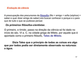 17
Evolução da ciência
A preocupação dos precursores da filosofia (filo = amigo + sofia (sóphos) =
saber e quer dizer amigo do saber) era buscar conhecer o porque e o para
que de tudo o que se pudesse pensar.
Os primeiros filósofos-cientistas .
O primeiro, e tímido, passo na direção da ciência só foi dado no
início do séc. VI a. C. na cidade grega de Mileto, por aquele que é
apontado como o primeiro filósofo, Tales de Mileto.
Dizia Tales que o princípio de todas as coisas era algo
que por todos podia ser diretamente observado na natureza:
a água.
 