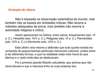 19
Evolução da ciência
Não é baseada na observação sistemática do mundo, mas
também não se baseia em entidades míticas. Não recorre a
métodos adequados de prova, mas também não recorre à
autoridade religiosa e mítica.
Assim apareceram na Grécia, entre outros, Anaximandro (séc. VI
a. C.), Heraclito (séc. VI/V a. C.), Pitágoras (séc. VI a. C.), Parménides
(séc. VI/V a. C.) e Demócrito (séc. V/IV a. C.).
Este último viria mesmo a defender que tudo quanto existia era
composto de pequeníssimas partículas indivisíveis (atomoi), unidas entre
si de diferentes formas, e que na realidade nada mais havia do que
átomos e o vazio onde eles se deslocavam.
Foi o primeiro grande filósofo naturalista, que achava que não
havia deuses e que a natureza tinha as suas próprias leis.
 