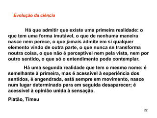 22
Evolução da ciência
Há que admitir que existe uma primeira realidade: o
que tem uma forma imutável, o que de nenhuma maneira
nasce nem perece, o que jamais admite em si qualquer
elemento vindo de outra parte, o que nunca se transforma
noutra coisa, o que não é perceptível nem pela vista, nem por
outro sentido, o que só o entendimento pode contemplar.
Há uma segunda realidade que tem o mesmo nome: é
semelhante à primeira, mas é acessível à experiência dos
sentidos, é engendrada, está sempre em movimento, nasce
num lugar determinado para em seguida desaparecer; é
acessível à opinião unida à sensação.
Platão, Timeu
 
