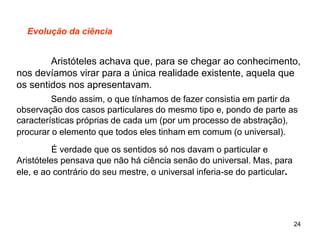 24
Evolução da ciência
Aristóteles achava que, para se chegar ao conhecimento,
nos devíamos virar para a única realidade existente, aquela que
os sentidos nos apresentavam.
Sendo assim, o que tínhamos de fazer consistia em partir da
observação dos casos particulares do mesmo tipo e, pondo de parte as
características próprias de cada um (por um processo de abstração),
procurar o elemento que todos eles tinham em comum (o universal).
É verdade que os sentidos só nos davam o particular e
Aristóteles pensava que não há ciência senão do universal. Mas, para
ele, e ao contrário do seu mestre, o universal inferia-se do particular.
 