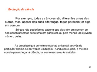 25
Evolução da ciência
Por exemplo, todas as árvores são diferentes umas das
outras, mas, apesar das suas diferenças, todas parecem ter algo
em comum.
Só que não poderíamos saber o que elas têm em comum se
não observássemos cada uma em particular, ou pelo menos um elevado
número delas.
Ao processo que permite chegar ao universal através do
particular chama-se por vezes «indução». A indução é, pois, o método
correto para chegar à ciência, tal como escreveu Aristóteles:
 