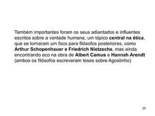 29
Também importantes foram os seus adiantados e influentes
escritos sobre a vontade humana, um tópico central na ética,
que se tornaram um foco para filósofos posteriores, como
Arthur Schopenhauer e Friedrich Nietzsche, mas ainda
encontrando eco na obra de Albert Camus e Hannah Arendt
(ambos os filósofos escreveram teses sobre Agostinho)
 
