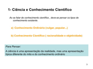 3
1- Ciência e Conhecimento Científico
Ao se falar de conhecimento científico , deve-se pensar os tipos de
conhecimento existente.
Para Pensar:
A ciência é uma apresentação da realidade, mas uma apresentação
típica diferente do mito e do conhecimento ordinário
a) Conhecimento Ordinário (vulgar, popular...)
b) Conhecimento Científico ( racionalidade e objetividade)
 