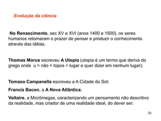 33
Evolução da ciência
No Renascimento, sec XV e XVI (anos 1400 e 1500), os seres
humanos retomaram o prazer de pensar e produzir o conhecimento
através das idéias.
Thomas Morus escreveu A Utopia (utopia é um termo que deriva do
grego onde u = não + topos = lugar e quer dizer em nenhum lugar);
Tomaso Campanella escreveu a A Cidade do Sol;
Francis Bacon, a A Nova Atlântica;
Voltaire, a Micrômegas, caracterizando um pensamento não descritivo
da realidade, mas criador de uma realidade ideal, do dever ser.
 