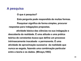 39
A pesquisa
atividade básica das ciências na sua indagação e
descoberta da realidade. É uma atitude e uma prática
teórica de constantes busca que define um processo
intrinsecamente inacabado e permanente. É uma
atividade de aproximação sucessiva da realidade que
nunca se esgota, fazendo uma combinação particular
entre a teoria e os dados. (Minayo,1993)
O que é pesquisa?
Esta pergunta pode respondida de muitas formas.
Pesquisar significa de forma simples, procurar
respostas para indagações propostas.
 
