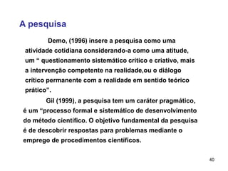 40
A pesquisa
Gil (1999), a pesquisa tem um caráter pragmático,
é um “processo formal e sistemático de desenvolvimento
do método científico. O objetivo fundamental da pesquisa
é de descobrir respostas para problemas mediante o
emprego de procedimentos científicos.
Demo, (1996) insere a pesquisa como uma
atividade cotidiana considerando-a como uma atitude,
um “ questionamento sistemático crítico e criativo, mais
a intervenção competente na realidade,ou o diálogo
crítico permanente com a realidade em sentido teórico
prático”.
 