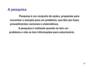 41
A pesquisa
A pesquisa é realizada quando se tem um
problema e não se tem informações para solucioná-la.
Pesquisa é um conjunto de ações, propostas para
encontrar a solução para um problema, que têm por base
procedimentos racionais e sistemáticos.
 