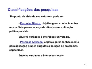 42
Classificações das pesquisas
- Pesquisa Básica: objetiva gerar conhecimentos
novos úteis para o avanço da ciência sem aplicação
prática prevista.
Envolve verdades e interesses universais.
Do ponto de vista de sua natureza, pode ser:
- Pesquisa Aplicada: objetiva gerar conhecimento
para aplicação prática dirigidos à solução de problemas
específicos.
Envolve verdades e interesses locais.
 