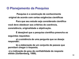 50
O Planejamento da Pesquisa
Pesquisa é a construção de conhecimento
original de acordo com certas exigências científicas
Para que seu estudo seja considerado científico
você deve obedecer aos critérios de coerência,
consistência, originalidade e objetivação.
É desejável que a pesquisa científica preencha os
seguintes requisitos:
a) a existência de uma pergunta que se deseja
responder;
b) a elaboração de um conjunto de passos que
permitam chegar à resposta;
c) a indicação do grau de confiabilidade da resposta
obtido (Goldemberg, 1999).
 