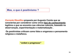54
Mas, o que é positivismo ?
Corrente filosófica proposta por Augusto Comte que se
caracteriza por considerar como único tipo de conhecimento
legítimo o que se encontra nas ciências naturais, baseado na
observanção, experimentação e matematização .
Os positivistas criticam como falso e enganoso o pensamento
religioso e metafísico.
“ordem e progresso”
 