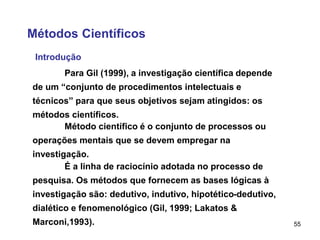 55
Métodos Científicos
Introdução
Para Gil (1999), a investigação científica depende
de um “conjunto de procedimentos intelectuais e
técnicos” para que seus objetivos sejam atingidos: os
métodos científicos.
Método científico é o conjunto de processos ou
operações mentais que se devem empregar na
investigação.
É a linha de raciocínio adotada no processo de
pesquisa. Os métodos que fornecem as bases lógicas à
investigação são: dedutivo, indutivo, hipotético-dedutivo,
dialético e fenomenológico (Gil, 1999; Lakatos &
Marconi,1993).
 