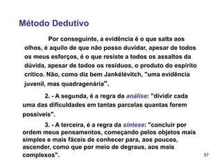 57
Método Dedutivo
Por conseguinte, a evidência é o que salta aos
olhos, é aquilo de que não posso duvidar, apesar de todos
os meus esforços, é o que resiste a todos os assaltos da
dúvida, apesar de todos os resíduos, o produto do espírito
crítico. Não, como diz bem Jankélévitch, "uma evidência
juvenil, mas quadragenária".
2. - A segunda, é a regra da análise: "dividir cada
uma das dificuldades em tantas parcelas quantas forem
possíveis".
3. - A terceira, é a regra da síntese: "concluir por
ordem meus pensamentos, começando pelos objetos mais
simples e mais fáceis de conhecer para, aos poucos,
ascender, como que por meio de degraus, aos mais
complexos".
 