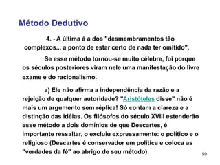 59
Método Dedutivo
4. - A última á a dos "desmembramentos tão
complexos... a ponto de estar certo de nada ter omitido".
Se esse método tornou-se muito célebre, foi porque
os séculos posteriores viram nele uma manifestação do livre
exame e do racionalismo.
a) Ele não afirma a independência da razão e a
rejeição de qualquer autoridade? "Aristóteles disse" não é
mais um argumento sem réplica! Só contam a clareza e a
distinção das idéias. Os filósofos do século XVIII estenderão
esse método a dois domínios de que Descartes, é
importante ressaltar, o excluiu expressamente: o político e o
religioso (Descartes é conservador em política e coloca as
"verdades da fé" ao abrigo de seu método).
 