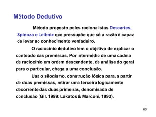 60
Método Dedutivo
Método proposto pelos racionalistas Descartes,
Spinoza e Leibniz que pressupõe que só a razão é capaz
de levar ao conhecimento verdadeiro.
O raciocínio dedutivo tem o objetivo de explicar o
conteúdo das premissas. Por intermédio de uma cadeia
de raciocínio em ordem descendente, de análise do geral
para o particular, chega a uma conclusão.
Usa o silogismo, construção lógica para, a partir
de duas premissas, retirar uma terceira logicamente
decorrente das duas primeiras, denominada de
conclusão (Gil, 1999; Lakatos & Marconi, 1993).
 