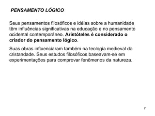 7
PENSAMENTO LÓGICO
Seus pensamentos filosóficos e idéias sobre a humanidade
têm influências significativas na educação e no pensamento
ocidental contemporâneo. Aristóteles é considerado o
criador do pensamento lógico.
Suas obras influenciaram também na teologia medieval da
cristandade. Seus estudos filosóficos baseavam-se em
experimentações para comprovar fenômenos da natureza.
 