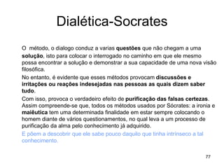 77
Dialética-Socrates
O método, o dialogo conduz a varias questões que não chegam a uma
solução, isto para colocar o interrogado no caminho em que ele mesmo
possa encontrar a solução e demonstrar a sua capacidade de uma nova visão
filosófica.
No entanto, é evidente que esses métodos provocam discussões e
irritações ou reações indesejadas nas pessoas as quais dizem saber
tudo.
Com isso, provoca o verdadeiro efeito de purificação das falsas certezas.
Assim compreende-se que, todos os métodos usados por Sócrates: a ironia e
maiêutica tem uma determinada finalidade em estar sempre colocando o
homem diante de vários questionamentos, no qual leva a um processo de
purificação da alma pelo conhecimento já adquirido.
E põem a descobrir que ele sabe pouco daquilo que tinha intrínseco a tal
conhecimento.
 