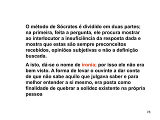78
O método de Sócrates é dividido em duas partes;
na primeira, feita a pergunta, ele procura mostrar
ao interlocutor a insuficiência da resposta dada e
mostra que estas são sempre preconceitos
recebidos, opiniões subjetivas e não a definição
buscada.
A isto, dá-se o nome de ironia; por isso ele não era
bem visto. A forma de levar o ouvinte a dar conta
de que não sabe aquilo que julgava saber e para
melhor entender a si mesmo, era posta como
finalidade de quebrar a solidez existente na própria
pessoa
 