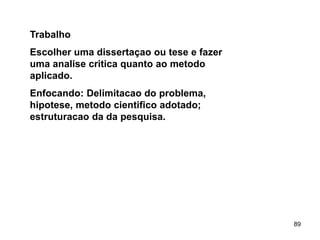 89
Trabalho
Escolher uma dissertaçao ou tese e fazer
uma analise critica quanto ao metodo
aplicado.
Enfocando: Delimitacao do problema,
hipotese, metodo cientifico adotado;
estruturacao da da pesquisa.
 
