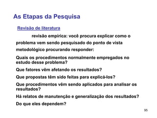 95
As Etapas da Pesquisa
Revisão de literatura
revisão empírica: você procura explicar como o
problema vem sendo pesquisado do ponto de vista
metodológico procurando responder:
Quais os procedimentos normalmente empregados no
estudo desse problema?
Que fatores vêm afetando os resultados?
Que propostas têm sido feitas para explicá-los?
Que procedimentos vêm sendo aplicados para analisar os
resultados?
Há relatos de manutenção e generalização dos resultados?
Do que eles dependem?
 