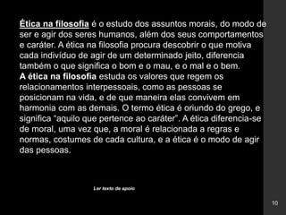 10
Ética na filosofia é o estudo dos assuntos morais, do modo de
ser e agir dos seres humanos, além dos seus comportamentos
e caráter. A ética na filosofia procura descobrir o que motiva
cada indivíduo de agir de um determinado jeito, diferencia
também o que significa o bom e o mau, e o mal e o bem.
A ética na filosofia estuda os valores que regem os
relacionamentos interpessoais, como as pessoas se
posicionam na vida, e de que maneira elas convivem em
harmonia com as demais. O termo ética é oriundo do grego, e
significa “aquilo que pertence ao caráter”. A ética diferencia-se
de moral, uma vez que, a moral é relacionada a regras e
normas, costumes de cada cultura, e a ética é o modo de agir
das pessoas.
Ler texto de apoio
 