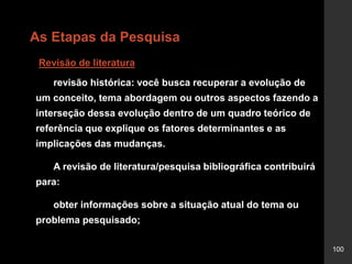 100
As Etapas da Pesquisa
Revisão de literatura
revisão histórica: você busca recuperar a evolução de
um conceito, tema abordagem ou outros aspectos fazendo a
interseção dessa evolução dentro de um quadro teórico de
referência que explique os fatores determinantes e as
implicações das mudanças.
A revisão de literatura/pesquisa bibliográfica contribuirá
para:
obter informações sobre a situação atual do tema ou
problema pesquisado;
 