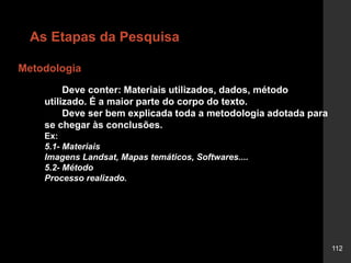 112
Metodologia
As Etapas da Pesquisa
Deve conter: Materiais utilizados, dados, método
utilizado. É a maior parte do corpo do texto.
Deve ser bem explicada toda a metodologia adotada para
se chegar às conclusões.
Ex:
5.1- Materiais
Imagens Landsat, Mapas temáticos, Softwares....
5.2- Método
Processo realizado.
 