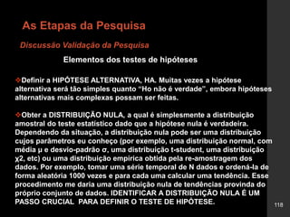 118
Definir a HIPÓTESE ALTERNATIVA, HA. Muitas vezes a hipótese
alternativa será tão simples quanto “Ho não é verdade”, embora hipóteses
alternativas mais complexas possam ser feitas.
Obter a DISTRIBUIÇÃO NULA, a qual é simplesmente a distribuição
amostral do teste estatístico dado que a hipótese nula é verdadeira.
Dependendo da situação, a distribuição nula pode ser uma distribuição
cujos parâmetros eu conheço (por exemplo, uma distribuição normal, com
média μ e desvio-padrão σ, uma distribuição t-student, uma distribuição
χ2, etc) ou uma distribuição empírica obtida pela re-amostragem dos
dados. Por exemplo, tomar uma série temporal de N dados e ordená-la de
forma aleatória 1000 vezes e para cada uma calcular uma tendência. Esse
procedimento me daria uma distribuição nula de tendências provinda do
próprio conjunto de dados. IDENTIFICAR A DISTRIBUIÇÃO NULA É UM
PASSO CRUCIAL PARA DEFINIR O TESTE DE HIPÓTESE.
Elementos dos testes de hipóteses
Discussão Validação da Pesquisa
As Etapas da Pesquisa
 