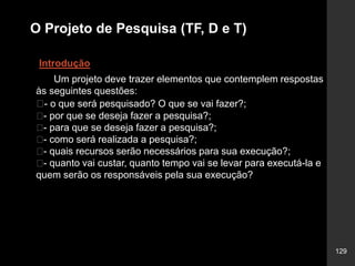 129
O Projeto de Pesquisa (TF, D e T)
Introdução
Um projeto deve trazer elementos que contemplem respostas
às seguintes questões:
􀂄- o que será pesquisado? O que se vai fazer?;
􀂄- por que se deseja fazer a pesquisa?;
􀂄- para que se deseja fazer a pesquisa?;
􀂄- como será realizada a pesquisa?;
􀂄- quais recursos serão necessários para sua execução?;
􀂄- quanto vai custar, quanto tempo vai se levar para executá-la e
quem serão os responsáveis pela sua execução?
 
