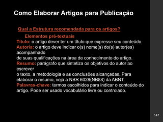 147
Como Elaborar Artigos para Publicação
Qual a Estrutura recomendada para os artigos?
Elementos pré-textuais
Título: o artigo dever ter um título que expresse seu conteúdo.
Autoria: o artigo deve indicar o(s) nome(s) do(s) autor(es)
acompanhado
de suas qualificações na área de conhecimento do artigo.
Resumo: parágrafo que sintetiza os objetivos do autor ao
escrever
o texto, a metodologia e as conclusões alcançadas. Para
elaborar o resumo, veja a NBR 6028(NB88) da ABNT.
Palavras-chave: termos escolhidos para indicar o conteúdo do
artigo. Pode ser usado vocabulário livre ou controlado.
 