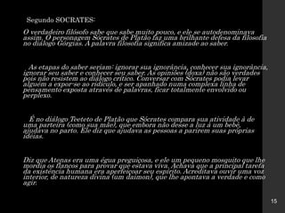 Segundo SOCRATES:
O verdadeiro filósofo sabe que sabe muito pouco, e ele se autodenominava
assim. O personagem Sócrates de Platão faz uma brilhante defesa da filosofia
no diálogo Górgias. A palavra filosofia significa amizade ao saber.
As etapas do saber seriam: ignorar sua ignorância, conhecer sua ignorância,
ignorar seu saber e conhecer seu saber. As opiniões (doxa) não são verdades
pois não resistem ao diálogo crítico. Conversar com Sócrates podia levar
alguém a expor-se ao ridículo, e ser apanhado numa complexa linha de
pensamento exposta através de palavras, ficar totalmente envolvido ou
perplexo.
É no diálogo Teeteto de Platão que Sócrates compara sua atividade à de
uma parteira (como sua mãe), que embora não desse a luz à um bebê,
ajudava no parto. Ele diz que ajudava as pessoas a parirem suas próprias
idéias.
Diz que Atenas era uma égua preguiçosa, e ele um pequeno mosquito que lhe
mordia os flancos para provar que estava viva. Achava que a principal tarefa
da existência humana era aperfeiçoar seu espírito. Acreditava ouvir uma voz
interior, de natureza divina (um daimon), que lhe apontava a verdade e como
agir.
15
 
