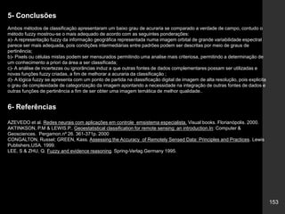 153
5- Conclusões
Ambos métodos de classificação apresentaram um baixo grau de acuraria se comparado a verdade de campo, contudo o
método fuzzy mostrou-se o mais adequado de acordo com as seguintes ponderações:
a)- A representação fuzzy da informação geográfica representada numa imagem orbital de grande variabilidade espectral
parece ser mais adequada, pois condições intermediárias entre padrões podem ser descritas por meio de graus de
pertinência;
b)- Pixels ou células mistas podem ser mensurados permitindo uma analise mais criteriosa, permitindo a determinação de
um conhecimento a priori da área a ser classificada;
c)- A análise de incertezas ou ignorâncias induz a que outras fontes de dados complementares possam ser utilizadas e
novas funções fuzzy criadas, a fim de melhorar a acuraria da classificação ;
d)- A lógica fuzzy se apresenta com um ponto de partida na classificação digital de imagem de alta resolução, pois explicita
o grau de complexidade de categorização da imagem apontando a necessidade na integração de outras fontes de dados e
outras funções de pertinência a fim de ser obter uma imagem temática de melhor qualidade..
6- Referências
AZEVEDO et al. Redes neurais com aplicações em controle emsistema especialista. Visual books. Florianópolis. 2000.
AKTINKSON, P.M & LEWIS.P.. Geoestatistical classification for remote sensing: an introduction.In: Computer &
Geosciences. Pergamon.nº 26. 361-371p. 2000
CONGALTON, Russel; GREEN, Kass. Assessing the Accuracy of Remotely Sensed Data: Principles and Practices. Lewis
Publishers,USA. 1999.
LEE, S & ZHU, Q. Fuzzy and evidence reasoning. Spring-Verlag.Germany 1995.
 