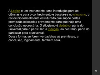 16
A Lógica é um instrumento, uma introdução para as
ciências e para o conhecimento e baseia-se no silogismo, o
raciocínio formalmente estruturado que supõe certas
premissas colocadas previamente para que haja uma
conclusão necessária. O silogismo é dedutivo, parte do
universal para o particular; a indução, ao contrário, parte do
particular para o universal.
Dessa forma, se forem verdadeiras as premissas, a
conclusão, logicamente, também será.
 