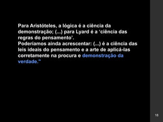 18
Para Aristóteles, a lógica é a ciência da
demonstração; (...) para Lyard é a ‘ciência das
regras do pensamento’.
Poderíamos ainda acrescentar: (...) é a ciência das
leis ideais do pensamento e a arte de aplicá-las
corretamente na procura e demonstração da
verdade."
 