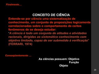 20
Finalmente....
CONCEITO DE CIÊNCIA
Entende-se por ciência uma sistematização de
conhecimento, um conjunto de proposições logicamente
correlacionadas sobre o comportamento de certos
fenômenos de se deseja estudar:
“A ciência é todo um conjunto de atitudes e atividades
racionais, dirigidas ao sistemático conhecimento com
objetivo limitado, capaz de ser submetido à verificação”
(FERRARI, 1974)
Conseqüentemente ....
As ciências possuem: Objetivo
Função
Objeto
 
