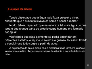 22
Evolução da ciência
Tendo observado que a água tudo fazia crescer e viver,
enquanto que a sua falta levava os seres a secar e morrer;
tendo, talvez, reparado que na natureza há mais água do que
terra e que grande parte do próprio corpo humano era formado
por água;
verificando que esse elemento se podia encontrar em
diferentes estados, o líquido, o sólido e o gasoso, foi assim levado
a concluir que tudo surgiu a partir da água.
A explicação de Tales ainda não é científica; mas também já não é
inteiramente mítica. Têm características da ciência e características do
mito.
 