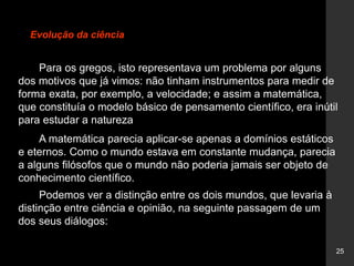 25
Evolução da ciência
Para os gregos, isto representava um problema por alguns
dos motivos que já vimos: não tinham instrumentos para medir de
forma exata, por exemplo, a velocidade; e assim a matemática,
que constituía o modelo básico de pensamento científico, era inútil
para estudar a natureza
A matemática parecia aplicar-se apenas a domínios estáticos
e eternos. Como o mundo estava em constante mudança, parecia
a alguns filósofos que o mundo não poderia jamais ser objeto de
conhecimento científico.
Podemos ver a distinção entre os dois mundos, que levaria à
distinção entre ciência e opinião, na seguinte passagem de um
dos seus diálogos:
 