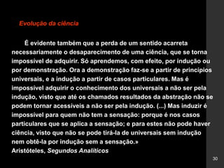 30
Evolução da ciência
É evidente também que a perda de um sentido acarreta
necessariamente o desaparecimento de uma ciência, que se torna
impossível de adquirir. Só aprendemos, com efeito, por indução ou
por demonstração. Ora a demonstração faz-se a partir de princípios
universais, e a indução a partir de casos particulares. Mas é
impossível adquirir o conhecimento dos universais a não ser pela
indução, visto que até os chamados resultados da abstração não se
podem tornar acessíveis a não ser pela indução. (...) Mas induzir é
impossível para quem não tem a sensação: porque é nos casos
particulares que se aplica a sensação; e para estes não pode haver
ciência, visto que não se pode tirá-la de universais sem indução
nem obtê-la por indução sem a sensação.»
Aristóteles, Segundos Analíticos
 