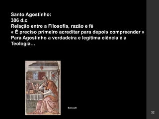 32
Santo Agostinho:
386 d.c
Relação entre a Filosofia, razão e fé
« É preciso primeiro acreditar para depois compreender »
Para Agostinho a verdadeira e legítima ciência é a
Teologia…
Boticcelli
 
