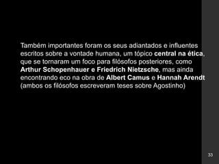 33
Também importantes foram os seus adiantados e influentes
escritos sobre a vontade humana, um tópico central na ética,
que se tornaram um foco para filósofos posteriores, como
Arthur Schopenhauer e Friedrich Nietzsche, mas ainda
encontrando eco na obra de Albert Camus e Hannah Arendt
(ambos os filósofos escreveram teses sobre Agostinho)
 