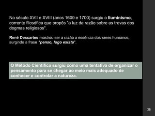 38
No século XVII e XVIII (anos 1600 e 1700) surgiu o Iluminismo,
corrente filosófica que propôs "a luz da razão sobre as trevas dos
dogmas religiosos".
René Descartes mostrou ser a razão a essência dos seres humanos,
surgindo a frase "penso, logo existo".
O Método Científico surgiu como uma tentativa de organizar o
pensamento para se chegar ao meio mais adequado de
conhecer e controlar a natureza.
 