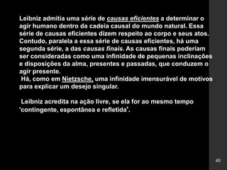 40
Leibniz admitia uma série de causas eficientes a determinar o
agir humano dentro da cadeia causal do mundo natural. Essa
série de causas eficientes dizem respeito ao corpo e seus atos.
Contudo, paralela a essa série de causas eficientes, há uma
segunda série, a das causas finais. As causas finais poderiam
ser consideradas como uma infinidade de pequenas inclinações
e disposições da alma, presentes e passadas, que conduzem o
agir presente.
Há, como em Nietzsche, uma infinidade imensurável de motivos
para explicar um desejo singular.
Leibniz acredita na ação livre, se ela for ao mesmo tempo
'contingente, espontânea e refletida'.
 