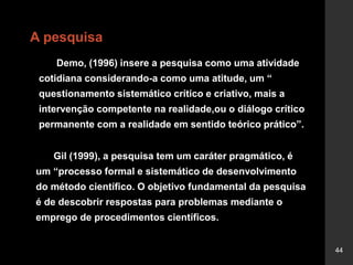 44
A pesquisa
Gil (1999), a pesquisa tem um caráter pragmático, é
um “processo formal e sistemático de desenvolvimento
do método científico. O objetivo fundamental da pesquisa
é de descobrir respostas para problemas mediante o
emprego de procedimentos científicos.
Demo, (1996) insere a pesquisa como uma atividade
cotidiana considerando-a como uma atitude, um “
questionamento sistemático crítico e criativo, mais a
intervenção competente na realidade,ou o diálogo crítico
permanente com a realidade em sentido teórico prático”.
 