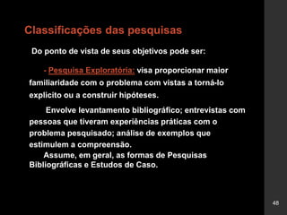 48
Classificações das pesquisas
Do ponto de vista de seus objetivos pode ser:
- Pesquisa Exploratória: visa proporcionar maior
familiaridade com o problema com vistas a torná-lo
explicito ou a construir hipóteses.
Envolve levantamento bibliográfico; entrevistas com
pessoas que tiveram experiências práticas com o
problema pesquisado; análise de exemplos que
estimulem a compreensão.
Assume, em geral, as formas de Pesquisas
Bibliográficas e Estudos de Caso.
 