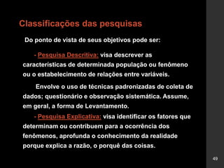 49
Classificações das pesquisas
Do ponto de vista de seus objetivos pode ser:
- Pesquisa Descritiva: visa descrever as
características de determinada população ou fenômeno
ou o estabelecimento de relações entre variáveis.
Envolve o uso de técnicas padronizadas de coleta de
dados; questionário e observação sistemática. Assume,
em geral, a forma de Levantamento.
- Pesquisa Explicativa: visa identificar os fatores que
determinam ou contribuem para a ocorrência dos
fenômenos, aprofunda o conhecimento da realidade
porque explica a razão, o porquê das coisas.
 