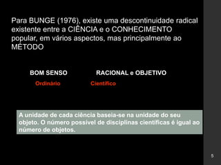 5
Para BUNGE (1976), existe uma descontinuidade radical
existente entre a CIÊNCIA e o CONHECIMENTO
popular, em vários aspectos, mas principalmente ao
MÉTODO
BOM SENSO RACIONAL e OBJETIVO
Ordinário Científico
A unidade de cada ciência baseia-se na unidade do seu
objeto. O número possível de disciplinas científicas é igual ao
número de objetos.
 