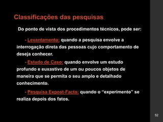52
Classificações das pesquisas
Do ponto de vista dos procedimentos técnicos, pode ser:
- Levantamento: quando a pesquisa envolve a
interrogação direta das pessoas cujo comportamento de
deseja conhecer.
- Estudo de Caso: quando envolve um estudo
profundo e euxastivo de um ou poucos objetos de
maneira que se permita o seu amplo e detalhado
conhecimento.
- Pesquisa Expost-Facto: quando o “experimento” se
realiza depois dos fatos.
 