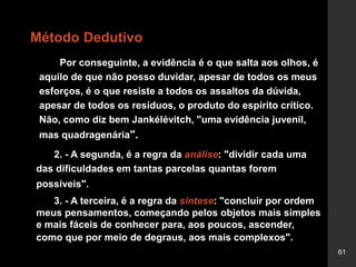 61
Método Dedutivo
Por conseguinte, a evidência é o que salta aos olhos, é
aquilo de que não posso duvidar, apesar de todos os meus
esforços, é o que resiste a todos os assaltos da dúvida,
apesar de todos os resíduos, o produto do espírito crítico.
Não, como diz bem Jankélévitch, "uma evidência juvenil,
mas quadragenária".
2. - A segunda, é a regra da análise: "dividir cada uma
das dificuldades em tantas parcelas quantas forem
possíveis".
3. - A terceira, é a regra da síntese: "concluir por ordem
meus pensamentos, começando pelos objetos mais simples
e mais fáceis de conhecer para, aos poucos, ascender,
como que por meio de degraus, aos mais complexos".
 